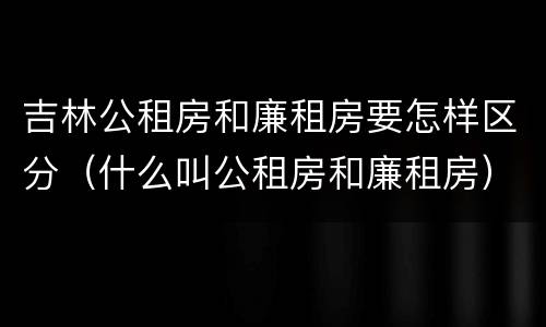 吉林公租房和廉租房要怎样区分（什么叫公租房和廉租房）