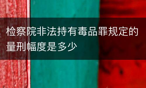 检察院非法持有毒品罪规定的量刑幅度是多少