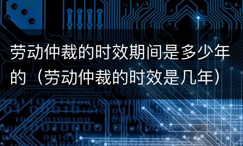 劳动仲裁的时效期间是多少年的（劳动仲裁的时效是几年）