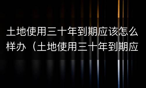 土地使用三十年到期应该怎么样办（土地使用三十年到期应该怎么样办理）