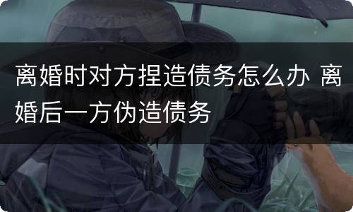 离婚时对方捏造债务怎么办 离婚后一方伪造债务