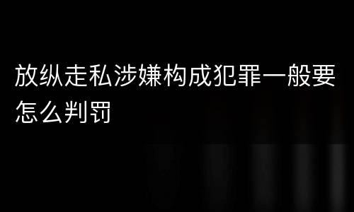 放纵走私涉嫌构成犯罪一般要怎么判罚