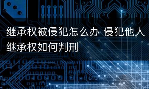 继承权被侵犯怎么办 侵犯他人继承权如何判刑