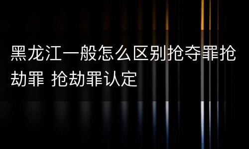 黑龙江一般怎么区别抢夺罪抢劫罪 抢劫罪认定