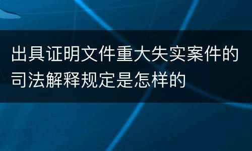 出具证明文件重大失实案件的司法解释规定是怎样的