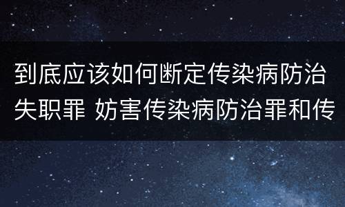 到底应该如何断定传染病防治失职罪 妨害传染病防治罪和传染病防治失职罪