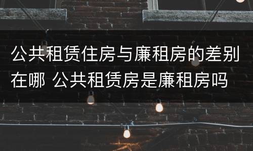 公共租赁住房与廉租房的差别在哪 公共租赁房是廉租房吗
