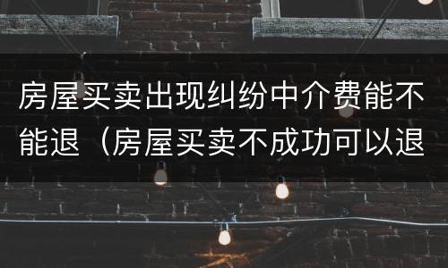 房屋买卖出现纠纷中介费能不能退（房屋买卖不成功可以退中介费吗?）