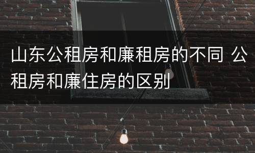 山东公租房和廉租房的不同 公租房和廉住房的区别
