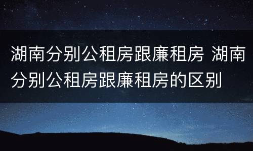 湖南分别公租房跟廉租房 湖南分别公租房跟廉租房的区别