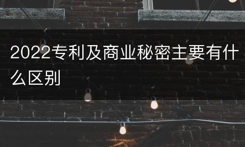 2022专利及商业秘密主要有什么区别