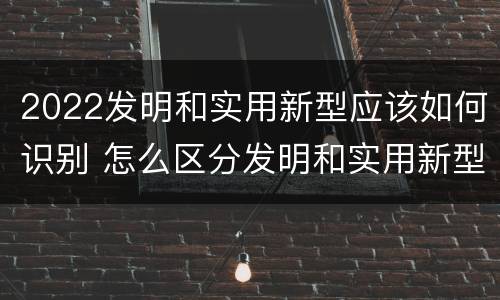 2022发明和实用新型应该如何识别 怎么区分发明和实用新型