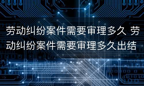劳动纠纷案件需要审理多久 劳动纠纷案件需要审理多久出结果