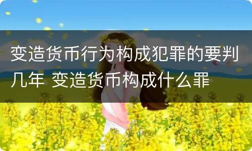 变造货币行为构成犯罪的要判几年 变造货币构成什么罪