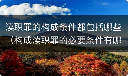 渎职罪的构成条件都包括哪些（构成渎职罪的必要条件有哪些）