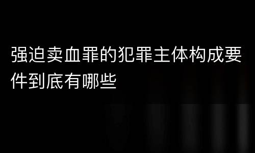 强迫卖血罪的犯罪主体构成要件到底有哪些
