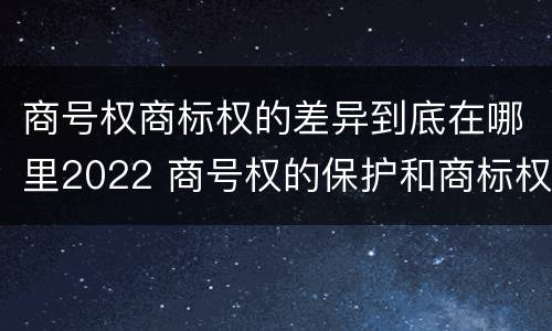 商号权商标权的差异到底在哪里2022 商号权的保护和商标权的保护一样是全国性范围的