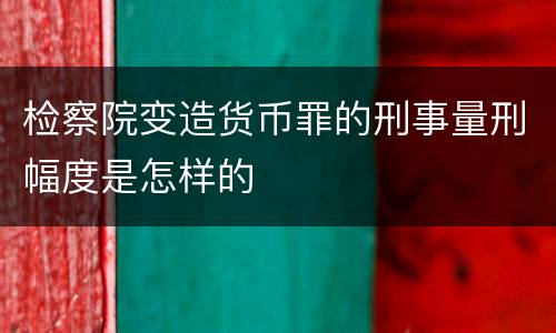 检察院变造货币罪的刑事量刑幅度是怎样的