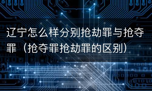 辽宁怎么样分别抢劫罪与抢夺罪（抢夺罪抢劫罪的区别）