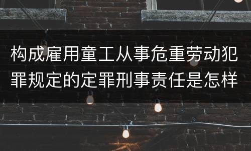 构成雇用童工从事危重劳动犯罪规定的定罪刑事责任是怎样的