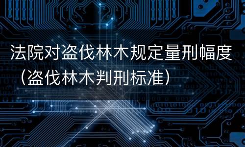 法院对盗伐林木规定量刑幅度（盗伐林木判刑标准）