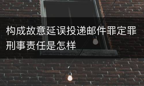 构成故意延误投递邮件罪定罪刑事责任是怎样