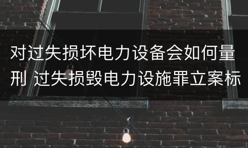对过失损坏电力设备会如何量刑 过失损毁电力设施罪立案标准