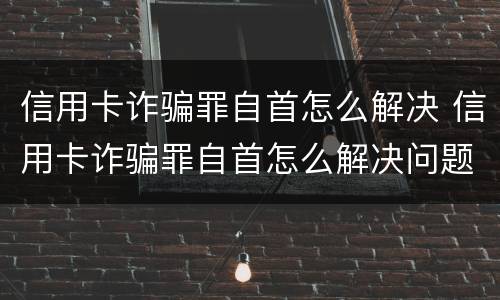 信用卡诈骗罪自首怎么解决 信用卡诈骗罪自首怎么解决问题