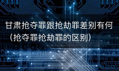 甘肃抢夺罪跟抢劫罪差别有何（抢夺罪抢劫罪的区别）