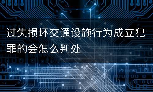 过失损坏交通设施行为成立犯罪的会怎么判处