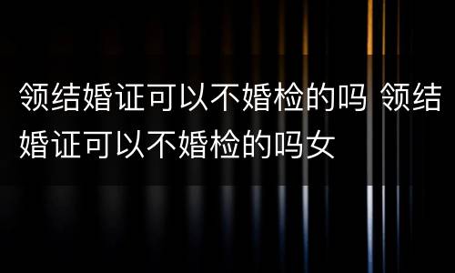 领结婚证可以不婚检的吗 领结婚证可以不婚检的吗女
