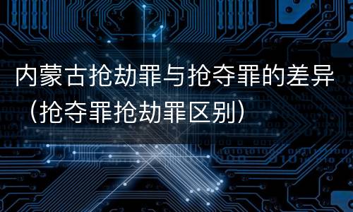 内蒙古抢劫罪与抢夺罪的差异（抢夺罪抢劫罪区别）