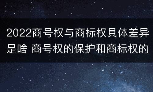 2022商号权与商标权具体差异是啥 商号权的保护和商标权的保护一样是全国性范围的