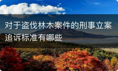 对于盗伐林木案件的刑事立案追诉标准有哪些