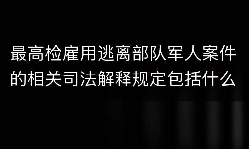 最高检雇用逃离部队军人案件的相关司法解释规定包括什么主要内容
