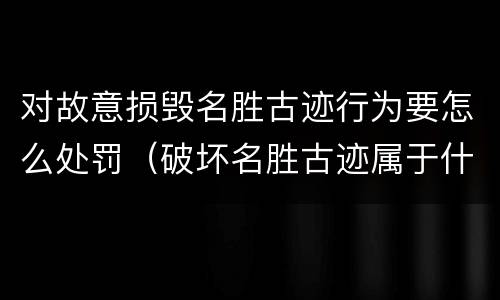 对故意损毁名胜古迹行为要怎么处罚（破坏名胜古迹属于什么违法行为）