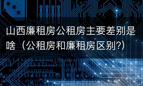 山西廉租房公租房主要差别是啥（公租房和廉租房区别?）