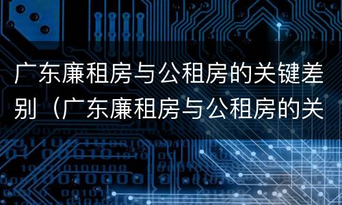 广东廉租房与公租房的关键差别（广东廉租房与公租房的关键差别是什么）