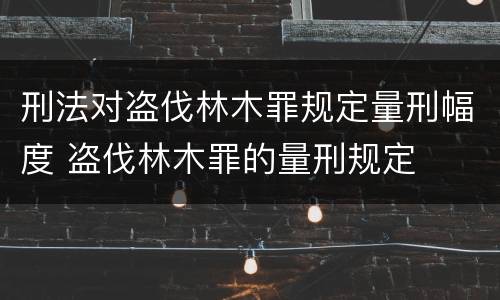 刑法对盗伐林木罪规定量刑幅度 盗伐林木罪的量刑规定
