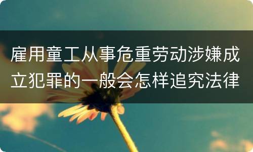 雇用童工从事危重劳动涉嫌成立犯罪的一般会怎样追究法律责任