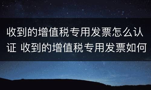收到的增值税专用发票怎么认证 收到的增值税专用发票如何认证