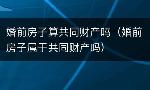 婚前房子算共同财产吗（婚前房子属于共同财产吗）