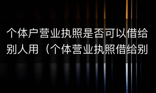 个体户营业执照是否可以借给别人用（个体营业执照借给别人使用违法吗）