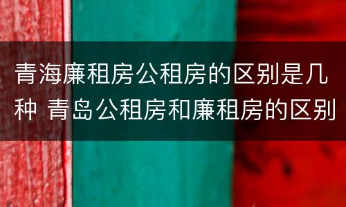 青海廉租房公租房的区别是几种 青岛公租房和廉租房的区别