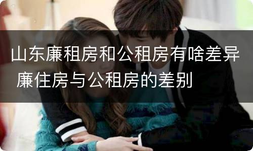 山东廉租房和公租房有啥差异 廉住房与公租房的差别