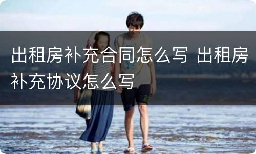 出租房补充合同怎么写 出租房补充协议怎么写
