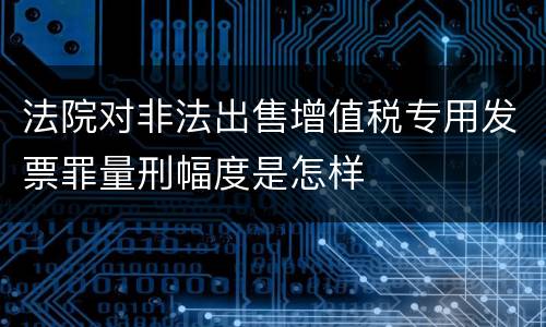 法院对非法出售增值税专用发票罪量刑幅度是怎样