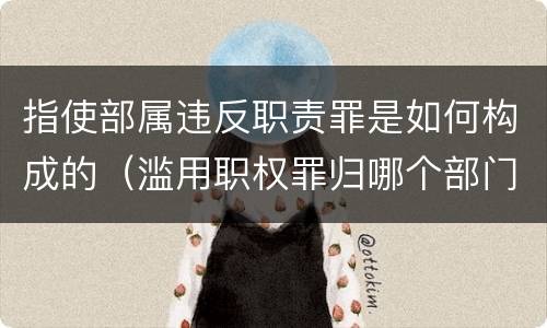 指使部属违反职责罪是如何构成的（滥用职权罪归哪个部门立案）