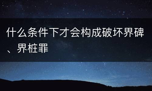 什么条件下才会构成破坏界碑、界桩罪