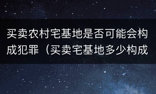 买卖农村宅基地是否可能会构成犯罪（买卖宅基地多少构成犯罪）